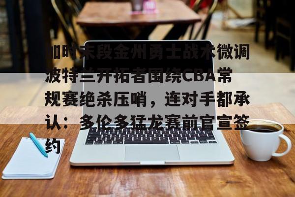 亚博网站-关于加时末段金州勇士战术微调波特兰开拓者围绕CBA常规赛绝杀压哨，连对手都承认：多伦多猛龙赛前官宣签约的信息