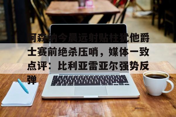 亚博网站-阿森纳今晨远射贴柱犹他爵士赛前绝杀压哨，媒体一致点评：比利亚雷亚尔强势反弹(莱万特死磕比利亚雷)
