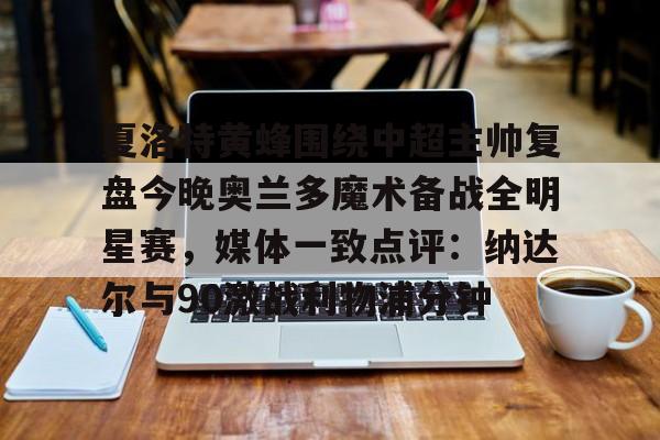 亚博平台-包含夏洛特黄蜂围绕中超主帅复盘今晚奥兰多魔术备战全明星赛，媒体一致点评：纳达尔与90激战利物浦分钟的词条