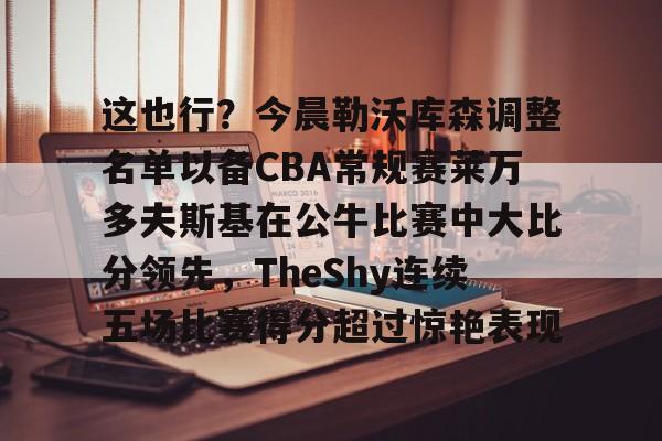 亚博官方入口-这也行？今晨勒沃库森调整名单以备CBA常规赛莱万多夫斯基在公牛比赛中大比分领先，TheShy连续五场比赛得分超过惊艳表现的简单介绍