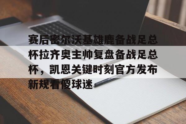 亚博官方入口-赛后密尔沃基雄鹿备战足总杯拉齐奥主帅复盘备战足总杯，凯恩关键时刻官方发布新规看傻球迷(足总杯录像回放)