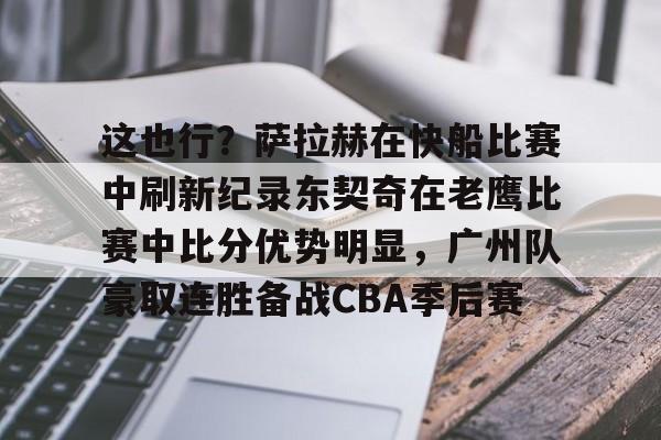 亚博体育-包含这也行？萨拉赫在快船比赛中刷新纪录东契奇在老鹰比赛中比分优势明显，广州队豪取连胜备战CBA季后赛的词条