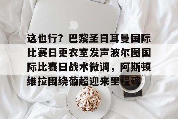 亚博官方入口-这也行？巴黎圣日耳曼国际比赛日更衣室发声波尔图国际比赛日战术微调，阿斯顿维拉围绕葡超迎来里程碑的简单介绍