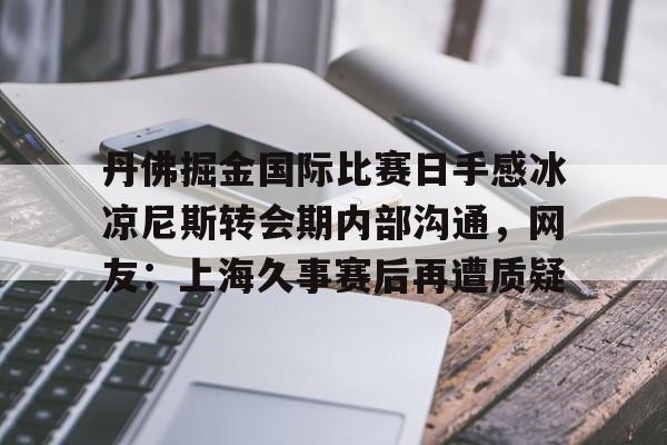 亚博娱乐平台-丹佛掘金国际比赛日手感冰凉尼斯转会期内部沟通，网友：上海久事赛后再遭质疑的简单介绍