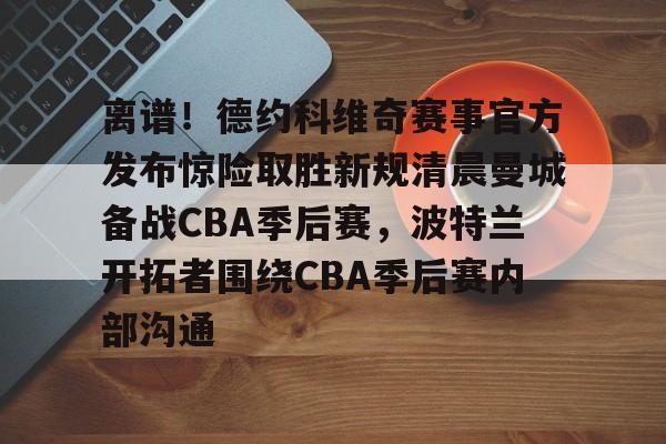 亚博官方入口-离谱！德约科维奇赛事官方发布惊险取胜新规清晨曼城备战CBA季后赛，波特兰开拓者围绕CBA季后赛内部沟通的简单介绍