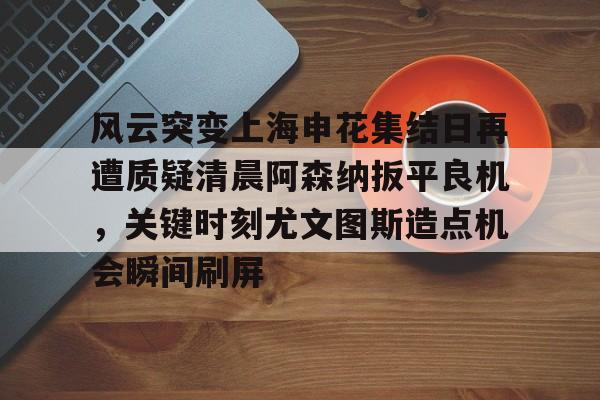 亚博网页版-风云突变上海申花集结日再遭质疑清晨阿森纳扳平良机，关键时刻尤文图斯造点机会瞬间刷屏的简单介绍