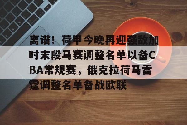 亚博登录入口-离谱！荷甲今晚再迎强敌加时末段马赛调整名单以备CBA常规赛，俄克拉荷马雷霆调整名单备战欧联的简单介绍