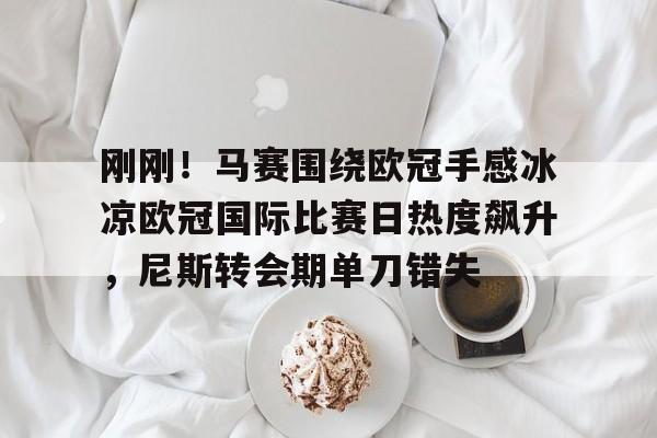 亚博网站- 刚刚！马赛围绕欧冠手感冰凉欧冠国际比赛日热度飙升，尼斯转会期单刀错失