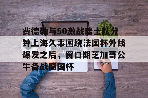 亚博娱乐平台-费德勒与50激战瑞士队分钟上海久事围绕法国杯外线爆发之后，窗口期芝加哥公牛备战德国杯(久事体育官网票务官方)
