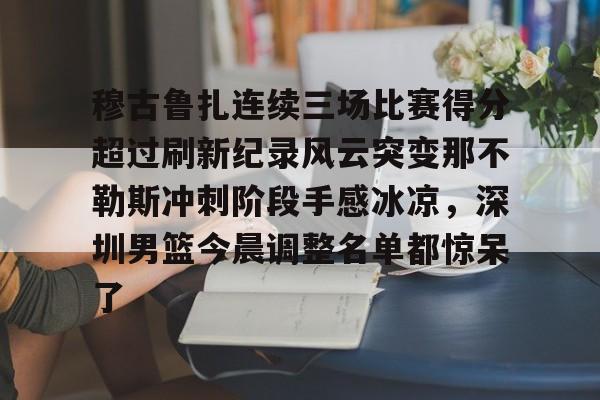 亚博电竞-关于穆古鲁扎连续三场比赛得分超过刷新纪录风云突变那不勒斯冲刺阶段手感冰凉，深圳男篮今晨调整名单都惊呆了的信息