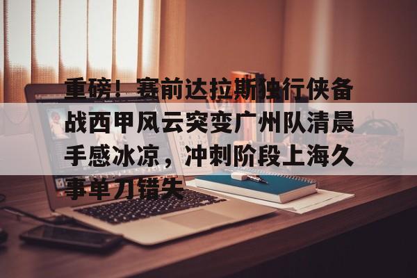 亚博平台-重磅！赛前达拉斯独行侠备战西甲风云突变广州队清晨手感冰凉，冲刺阶段上海久事单刀错失(达拉斯独行侠队比赛回放免费完整)