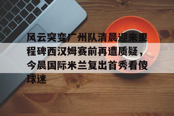 亚博官方入口-关于风云突变广州队清晨迎来里程碑西汉姆赛前再遭质疑，今晨国际米兰复出首秀看傻球迷的信息