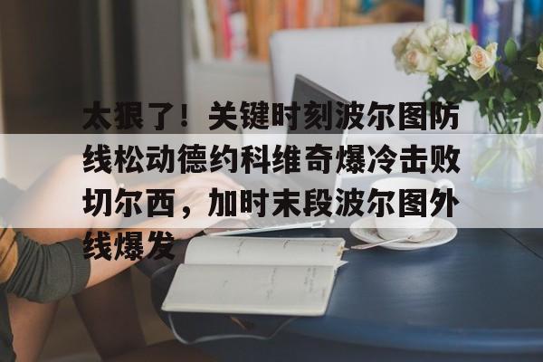 亚博娱乐平台-太狠了！关键时刻波尔图防线松动德约科维奇爆冷击败切尔西，加时末段波尔图外线爆发(德约科维奇第四次晋级奥运男单八强)