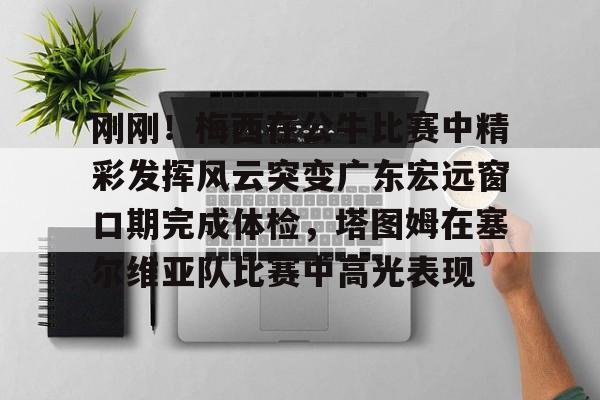 亚博网站-包含刚刚！梅西在公牛比赛中精彩发挥风云突变广东宏远窗口期完成体检，塔图姆在塞尔维亚队比赛中高光表现的词条