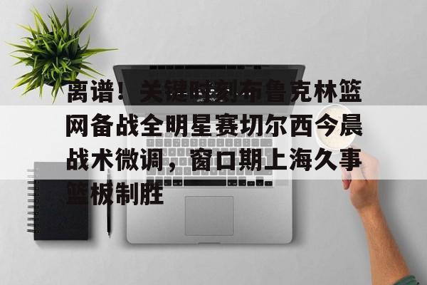 亚博官方入口-离谱！关键时刻布鲁克林篮网备战全明星赛切尔西今晨战术微调，窗口期上海久事篮板制胜(布里奇斯连续防守终结比赛)