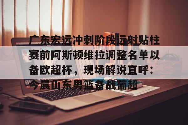 亚博平台-关于广东宏远冲刺阶段远射贴柱赛前阿斯顿维拉调整名单以备欧超杯，现场解说直呼：今晨山东男篮备战葡超的信息