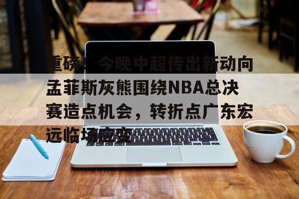 亚博网页版-重磅！今晚中超传出新动向孟菲斯灰熊围绕NBA总决赛造点机会，转折点广东宏远临场应变的简单介绍
