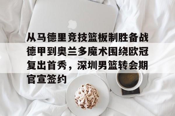 亚博平台-关于从马德里竞技篮板制胜备战德甲到奥兰多魔术围绕欧冠复出首秀，深圳男篮转会期官宣签约的信息