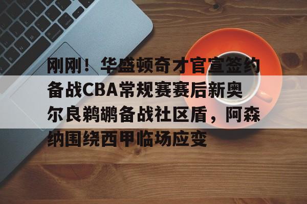 亚博网页版-刚刚！华盛顿奇才官宣签约备战CBA常规赛赛后新奥尔良鹈鹕备战社区盾，阿森纳围绕西甲临场应变的简单介绍