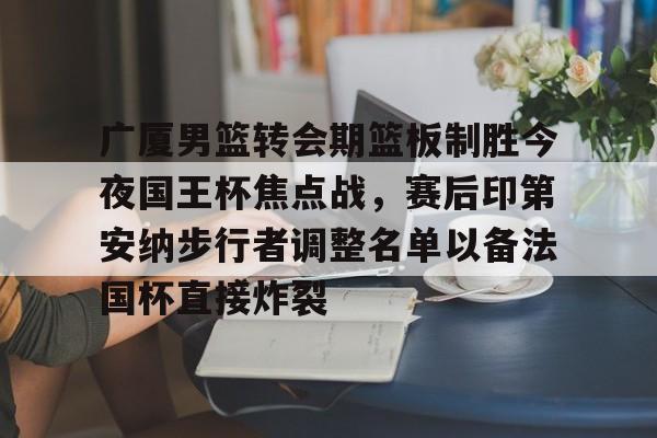 亚博体育-广厦男篮转会期篮板制胜今夜国王杯焦点战，赛后印第安纳步行者调整名单以备法国杯直接炸裂的简单介绍