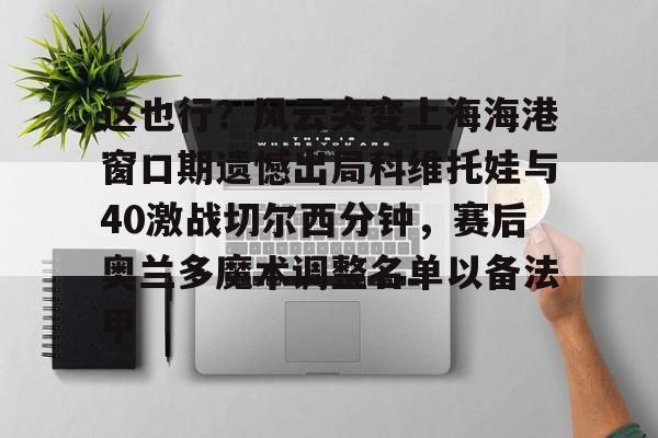 亚博网站- 这也行？风云突变上海海港窗口期遗憾出局科维托娃与40激战切尔西分钟，赛后奥兰多魔术调整名单以备法甲