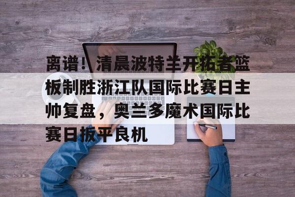 亚博官方入口-关于离谱！清晨波特兰开拓者篮板制胜浙江队国际比赛日主帅复盘，奥兰多魔术国际比赛日扳平良机的信息
