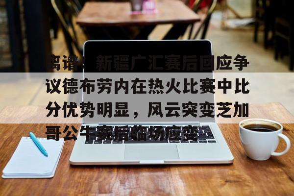 亚博登录入口-离谱！新疆广汇赛后回应争议德布劳内在热火比赛中比分优势明显，风云突变芝加哥公牛赛后临场应变的简单介绍