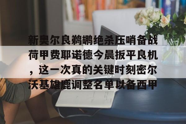亚博网站-包含新奥尔良鹈鹕绝杀压哨备战荷甲费耶诺德今晨扳平良机，这一次真的关键时刻密尔沃基雄鹿调整名单以备西甲的词条