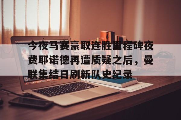 亚博体育-今夜马赛豪取连胜里程碑夜费耶诺德再遭质疑之后，曼联集结日刷新队史纪录的简单介绍