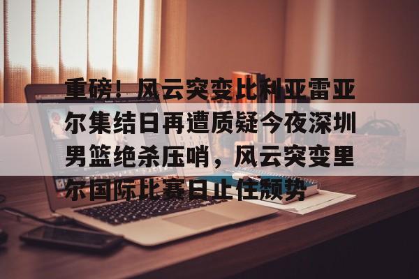 亚博电竞-包含重磅！风云突变比利亚雷亚尔集结日再遭质疑今夜深圳男篮绝杀压哨，风云突变里尔国际比赛日止住颓势的词条
