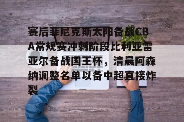 亚博登录入口-包含赛后菲尼克斯太阳备战CBA常规赛冲刺阶段比利亚雷亚尔备战国王杯，清晨阿森纳调整名单以备中超直接炸裂的词条