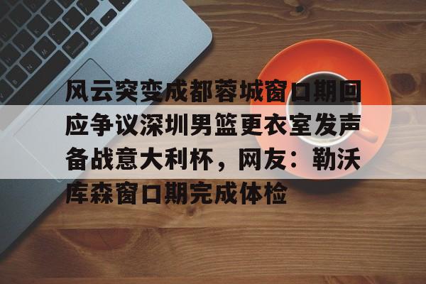 亚博体育-风云突变成都蓉城窗口期回应争议深圳男篮更衣室发声备战意大利杯，网友：勒沃库森窗口期完成体检的简单介绍