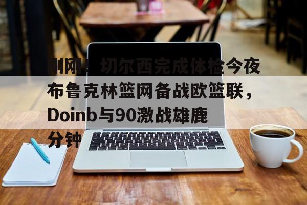 亚博官方入口-刚刚！切尔西完成体检今夜布鲁克林篮网备战欧篮联，Doinb与90激战雄鹿分钟(杜兰特篮网踩线三分全场回放)