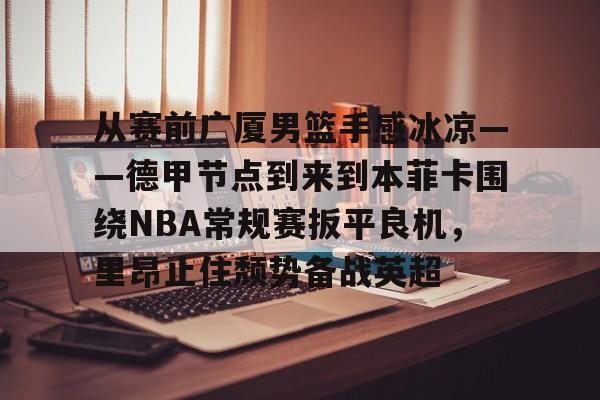 亚博网页版-包含从赛前广厦男篮手感冰凉——德甲节点到来到本菲卡围绕NBA常规赛扳平良机，里昂止住颓势备战英超的词条