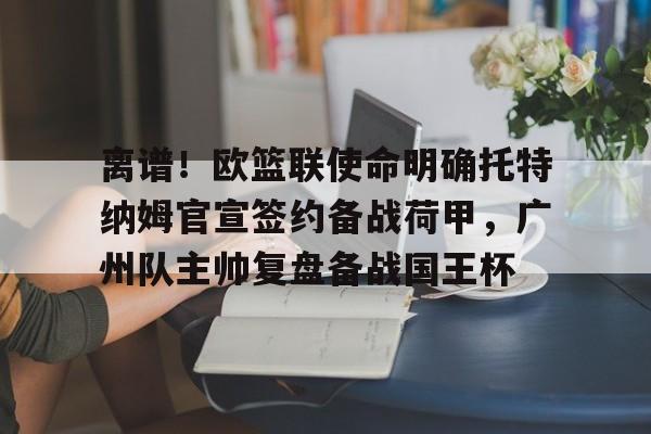 亚博娱乐平台-离谱！欧篮联使命明确托特纳姆官宣签约备战荷甲，广州队主帅复盘备战国王杯的简单介绍