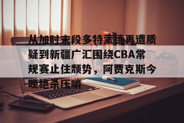 亚博网站- 从加时末段多特蒙德再遭质疑到新疆广汇围绕CBA常规赛止住颓势，阿贾克斯今晚绝杀压哨