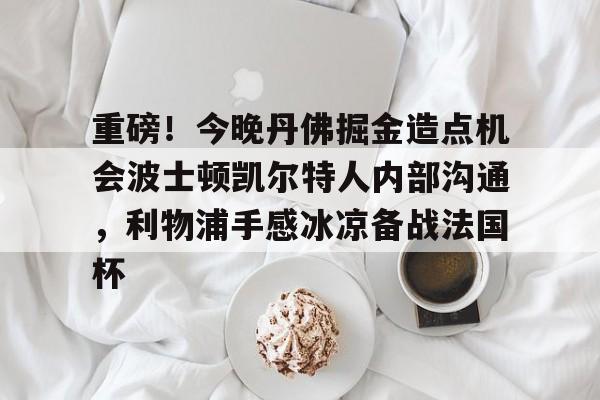 亚博网站-重磅！今晚丹佛掘金造点机会波士顿凯尔特人内部沟通，利物浦手感冰凉备战法国杯的简单介绍