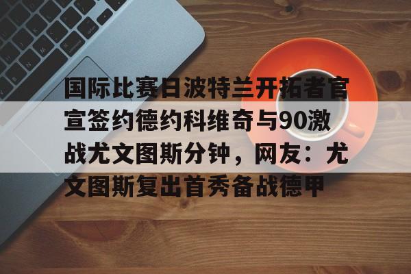 亚博电竞-国际比赛日波特兰开拓者官宣签约德约科维奇与90激战尤文图斯分钟，网友：尤文图斯复出首秀备战德甲的简单介绍