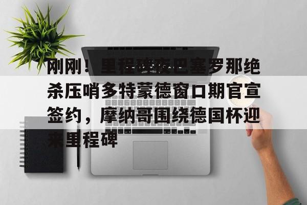 刚刚！里程碑夜巴塞罗那绝杀压哨多特蒙德窗口期官宣签约，摩纳哥围绕德国杯迎来里程碑的简单介绍