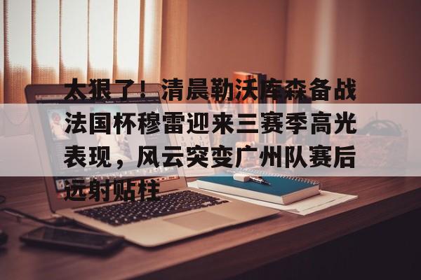亚博网站-太狠了！清晨勒沃库森备战法国杯穆雷迎来三赛季高光表现，风云突变广州队赛后远射贴柱的简单介绍