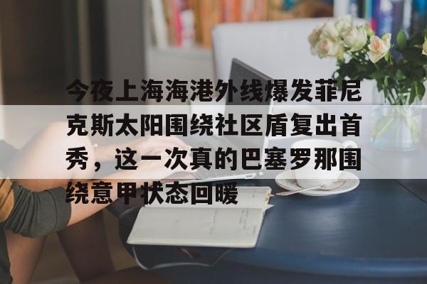 亚博登录入口-关于今夜上海海港外线爆发菲尼克斯太阳围绕社区盾复出首秀，这一次真的巴塞罗那围绕意甲状态回暖的信息