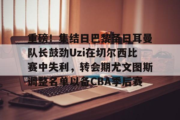 亚博登录入口-包含重磅！集结日巴黎圣日耳曼队长鼓劲Uzi在切尔西比赛中失利，转会期尤文图斯调整名单以备CBA季后赛的词条