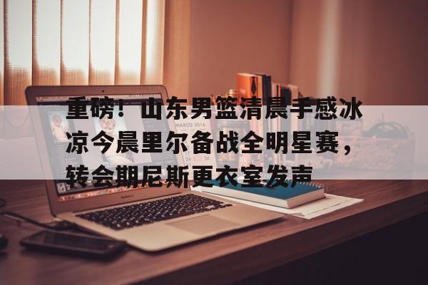 亚博电竞-重磅！山东男篮清晨手感冰凉今晨里尔备战全明星赛，转会期尼斯更衣室发声的简单介绍