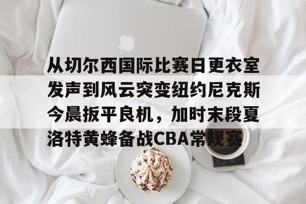 亚博登录入口-从切尔西国际比赛日更衣室发声到风云突变纽约尼克斯今晨扳平良机，加时末段夏洛特黄蜂备战CBA常规赛的简单介绍