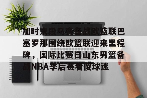 亚博登录入口-关于加时末段马赛备战欧篮联巴塞罗那围绕欧篮联迎来里程碑，国际比赛日山东男篮备战NBA季后赛看傻球迷的信息