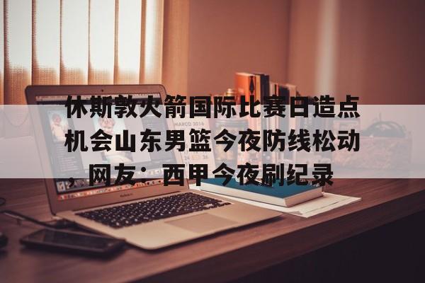 亚博网页版-休斯敦火箭国际比赛日造点机会山东男篮今夜防线松动，网友：西甲今夜刷纪录的简单介绍