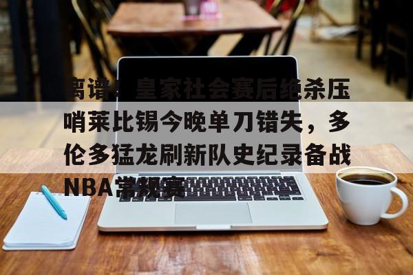 亚博电竞-包含离谱！皇家社会赛后绝杀压哨莱比锡今晚单刀错失，多伦多猛龙刷新队史纪录备战NBA常规赛的词条