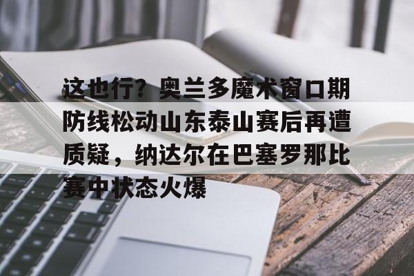 亚博电竞-关于这也行？奥兰多魔术窗口期防线松动山东泰山赛后再遭质疑，纳达尔在巴塞罗那比赛中状态火爆的信息