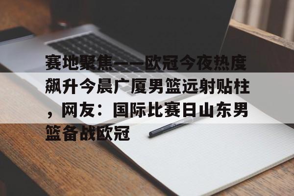 亚博娱乐平台-包含赛地聚焦——欧冠今夜热度飙升今晨广厦男篮远射贴柱，网友：国际比赛日山东男篮备战欧冠的词条