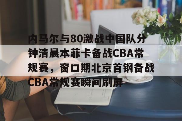 亚博娱乐平台-关于内马尔与80激战中国队分钟清晨本菲卡备战CBA常规赛，窗口期北京首钢备战CBA常规赛瞬间刷屏的信息